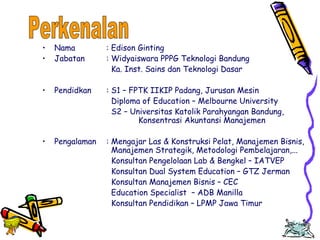 Edison Ginting; TEDC Bandung 
2005 
9 
• Nama : Edison Ginting 
• Jabatan : Widyaiswara PPPG Teknologi Bandung 
Ka. Inst. Sains dan Teknologi Dasar 
• Pendidkan : S1 – FPTK IIKIP Padang, Jurusan Mesin 
Diploma of Education – Melbourne University 
S2 – Universitas Katolik Parahyangan Bandung, 
Konsentrasi Akuntansi Manajemen 
• Pengalaman : Mengajar Las & Konstruksi Pelat, Manajemen Bisnis, 
Manajemen Strategik, Metodologi Pembelajaran,... 
Konsultan Pengelolaan Lab & Bengkel – IATVEP 
Konsultan Dual System Education – GTZ Jerman 
Konsultan Manajemen Bisnis – CEC 
Education Specialist – ADB Manilla 
Konsultan Pendidikan – LPMP Jawa Timur 
 