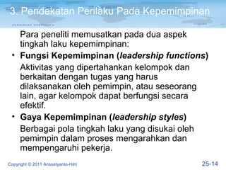 3. Pendekatan Perilaku Pada Kepemimpinan

   Para peneliti memusatkan pada dua aspek
   tingkah laku kepemimpinan:
 • Fungsi Kepemimpinan (leadership functions)
   Aktivitas yang dipertahankan kelompok dan
   berkaitan dengan tugas yang harus
   dilaksanakan oleh pemimpin, atau seseorang
   lain, agar kelompok dapat berfungsi secara
   efektif.
 • Gaya Kepemimpinan (leadership styles)
   Berbagai pola tingkah laku yang disukai oleh
   pemimpin dalam proses mengarahkan dan
   mempengaruhi pekerja.
Copyright © 2011 Arissetyanto-Hitri          25-14
 