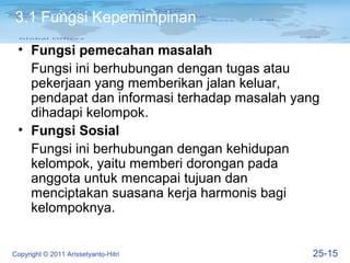 3.1 Fungsi Kepemimpinan

 • Fungsi pemecahan masalah
   Fungsi ini berhubungan dengan tugas atau
   pekerjaan yang memberikan jalan keluar,
   pendapat dan informasi terhadap masalah yang
   dihadapi kelompok.
 • Fungsi Sosial
   Fungsi ini berhubungan dengan kehidupan
   kelompok, yaitu memberi dorongan pada
   anggota untuk mencapai tujuan dan
   menciptakan suasana kerja harmonis bagi
   kelompoknya.


Copyright © 2011 Arissetyanto-Hitri          25-15
 