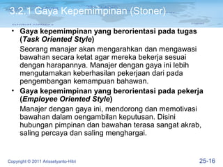 3.2.1 Gaya Kepemimpinan (Stoner)
 • Gaya kepemimpinan yang berorientasi pada tugas
   (Task Oriented Style)
   Seorang manajer akan mengarahkan dan mengawasi
   bawahan secara ketat agar mereka bekerja sesuai
   dengan harapannya. Manajer dengan gaya ini lebih
   mengutamakan keberhasilan pekerjaan dari pada
   pengembangan kemampuan bahawan.
 • Gaya kepemimpinan yang berorientasi pada pekerja
   (Employee Oriented Style)
   Manajer dengan gaya ini, mendorong dan memotivasi
   bawahan dalam oengambilan keputusan. Disini
   hubungan pimpinan dan bawahan terasa sangat akrab,
   saling percaya dan saling menghargai.


Copyright © 2011 Arissetyanto-Hitri                25-16
 