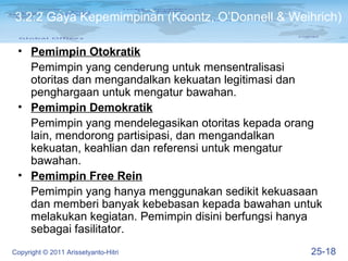 3.2.2 Gaya Kepemimpinan (Koontz, O’Donnell & Weihrich)

 • Pemimpin Otokratik
   Pemimpin yang cenderung untuk mensentralisasi
   otoritas dan mengandalkan kekuatan legitimasi dan
   penghargaan untuk mengatur bawahan.
 • Pemimpin Demokratik
   Pemimpin yang mendelegasikan otoritas kepada orang
   lain, mendorong partisipasi, dan mengandalkan
   kekuatan, keahlian dan referensi untuk mengatur
   bawahan.
 • Pemimpin Free Rein
   Pemimpin yang hanya menggunakan sedikit kekuasaan
   dan memberi banyak kebebasan kepada bawahan untuk
   melakukan kegiatan. Pemimpin disini berfungsi hanya
   sebagai fasilitator.
Copyright © 2011 Arissetyanto-Hitri                 25-18
 