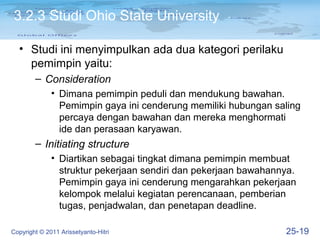 3.2.3 Studi Ohio State University

  • Studi ini menyimpulkan ada dua kategori perilaku
    pemimpin yaitu:
        – Consideration
              • Dimana pemimpin peduli dan mendukung bawahan.
                Pemimpin gaya ini cenderung memiliki hubungan saling
                percaya dengan bawahan dan mereka menghormati
                ide dan perasaan karyawan.
        – Initiating structure
              • Diartikan sebagai tingkat dimana pemimpin membuat
                struktur pekerjaan sendiri dan pekerjaan bawahannya.
                Pemimpin gaya ini cenderung mengarahkan pekerjaan
                kelompok melalui kegiatan perencanaan, pemberian
                tugas, penjadwalan, dan penetapan deadline.

Copyright © 2011 Arissetyanto-Hitri                              25-19
 