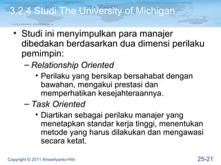 3.2.4 Studi The University of Michigan

  • Studi ini menyimpulkan para manajer
    dibedakan berdasarkan dua dimensi perilaku
    pemimpin:
        – Relationship Oriented
              • Perilaku yang bersikap bersahabat dengan
                bawahan, mengakui prestasi dan
                memperhatikan kesejahteraannya.
        – Task Oriented
              • Diartikan sebagai perilaku manajer yang
                menetapkan standar kerja tinggi, menentukan
                metode yang harus dilakukan dan mengawasi
                secara ketat.

Copyright © 2011 Arissetyanto-Hitri                        25-21
 