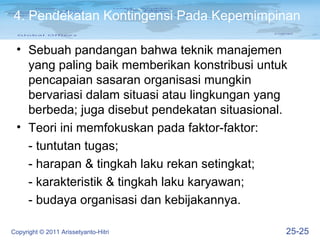 4. Pendekatan Kontingensi Pada Kepemimpinan

 • Sebuah pandangan bahwa teknik manajemen
   yang paling baik memberikan konstribusi untuk
   pencapaian sasaran organisasi mungkin
   bervariasi dalam situasi atau lingkungan yang
   berbeda; juga disebut pendekatan situasional.
 • Teori ini memfokuskan pada faktor-faktor:
   - tuntutan tugas;
   - harapan & tingkah laku rekan setingkat;
   - karakteristik & tingkah laku karyawan;
   - budaya organisasi dan kebijakannya.

Copyright © 2011 Arissetyanto-Hitri            25-25
 