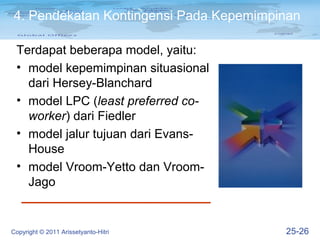 4. Pendekatan Kontingensi Pada Kepemimpinan

 Terdapat beberapa model, yaitu:
 • model kepemimpinan situasional
   dari Hersey-Blanchard
 • model LPC (least preferred co-
   worker) dari Fiedler
 • model jalur tujuan dari Evans-
   House
 • model Vroom-Yetto dan Vroom-
   Jago


Copyright © 2011 Arissetyanto-Hitri     25-26
 