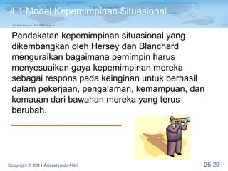 4.1 Model Kepemimpinan Situasional

 Pendekatan kepemimpinan situasional yang
 dikembangkan oleh Hersey dan Blanchard
 menguraikan bagaimana pemimpin harus
 menyesuaikan gaya kepemimpinan mereka
 sebagai respons pada keinginan untuk berhasil
 dalam pekerjaan, pengalaman, kemampuan, dan
 kemauan dari bawahan mereka yang terus
 berubah.




Copyright © 2011 Arissetyanto-Hitri          25-27
 