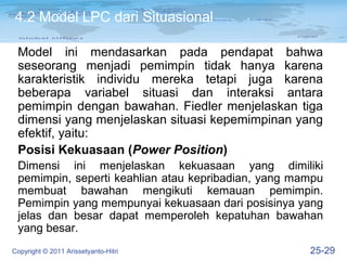 4.2 Model LPC dari Situasional

 Model ini mendasarkan pada pendapat bahwa
 seseorang menjadi pemimpin tidak hanya karena
 karakteristik individu mereka tetapi juga karena
 beberapa variabel situasi dan interaksi antara
 pemimpin dengan bawahan. Fiedler menjelaskan tiga
 dimensi yang menjelaskan situasi kepemimpinan yang
 efektif, yaitu:
 Posisi Kekuasaan (Power Position)
 Dimensi ini menjelaskan kekuasaan yang dimiliki
 pemimpin, seperti keahlian atau kepribadian, yang mampu
 membuat bawahan mengikuti kemauan pemimpin.
 Pemimpin yang mempunyai kekuasaan dari posisinya yang
 jelas dan besar dapat memperoleh kepatuhan bawahan
 yang besar.
Copyright © 2011 Arissetyanto-Hitri                  25-29
 