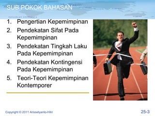 SUB POKOK BAHASAN

1. Pengertian Kepemimpinan
2. Pendekatan Sifat Pada
   Kepemimpinan
3. Pendekatan Tingkah Laku
   Pada Kepemimpinan
4. Pendekatan Kontingensi
   Pada Kepemimpinan
5. Teori-Teori Kepemimpinan
   Kontemporer



Copyright © 2011 Arissetyanto-Hitri   25-3
 