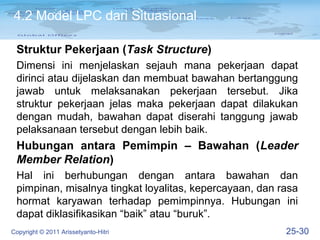 4.2 Model LPC dari Situasional

 Struktur Pekerjaan (Task Structure)
 Dimensi ini menjelaskan sejauh mana pekerjaan dapat
 dirinci atau dijelaskan dan membuat bawahan bertanggung
 jawab untuk melaksanakan pekerjaan tersebut. Jika
 struktur pekerjaan jelas maka pekerjaan dapat dilakukan
 dengan mudah, bawahan dapat diserahi tanggung jawab
 pelaksanaan tersebut dengan lebih baik.
 Hubungan antara Pemimpin – Bawahan (Leader
 Member Relation)
 Hal ini berhubungan dengan antara bawahan dan
 pimpinan, misalnya tingkat loyalitas, kepercayaan, dan rasa
 hormat karyawan terhadap pemimpinnya. Hubungan ini
 dapat diklasifikasikan “baik” atau “buruk”.
Copyright © 2011 Arissetyanto-Hitri                      25-30
 