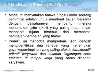 4.3 Model Jalur Tujuan (Part Goal)

 • Model ini menyatakan bahwa fungsi utama seorang
   pemimpin adalah untuk membuat tujuan bersama
   dengan      bawahannya,    membantu        mereka
   menemukan jalur (part) yang paling tepat dalam
   mencapai tujuan tersebut, dan membatasi
   hambatan-hambatan yang timbul.
 • Peneliti ini mencoba memperluas teori dengan
   mengidentifikasi dua variabel yang menemukan
   gaya kepemimpinan yang paling efektif: karakteristik
   pribadi karyawan dan tekanan lingkungan serta
   tuntutan di tempat kerja yang harus dihadapi
   karyawan.

Copyright © 2011 Arissetyanto-Hitri                 25-32
 