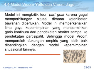 4.4 Model Vroom-Yetto dan Vroom-Jago

 Model ini mengkritik teori part goal karena gagal
 memperhitungan situasi dimana keterlibatan
 bawahan diperlukan. Model ini memperkenalkan
 lima gaya kepemimpinan yang mencerminkan
 garis kontinum dari pendekatan otoriter sampai ke
 pendekatan partisipatif. Sehingga model Vroom
 memperoleh dukungan empiris yang lebih baik
 dibandingkan dengan model kepemimpinan
 situasional lainnya.



Copyright © 2011 Arissetyanto-Hitri            25-35
 
