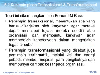 5.1 Kepemimpinan Transaksional & Transformasional

 Teori ini dikembangkan oleh Bernard M Bass.
 • Pemimpin transaksional, menentukan apa yang
   harus dikerjakan oleh karyawan agar mereka
   dapat mencapai tujuan mereka sendiri atau
   organisasi, dan membantu karyawan agar
   memperoleh kepercayaan dalam mengerjakan
   tugas tersebut.
 • Pemimpin transformasional yang disebut juga
   pemimpin karismatik, melalui visi dan energi
   pribadi, memberi inspirasi para pengikutnya dan
   mempunyai dampak besar pada organisasi..
Copyright © 2011 Arissetyanto-Hitri            25-38
 