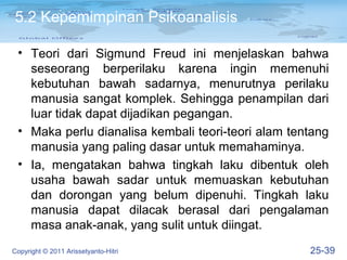 5.2 Kepemimpinan Psikoanalisis

 • Teori dari Sigmund Freud ini menjelaskan bahwa
   seseorang berperilaku karena ingin memenuhi
   kebutuhan bawah sadarnya, menurutnya perilaku
   manusia sangat komplek. Sehingga penampilan dari
   luar tidak dapat dijadikan pegangan.
 • Maka perlu dianalisa kembali teori-teori alam tentang
   manusia yang paling dasar untuk memahaminya.
 • Ia, mengatakan bahwa tingkah laku dibentuk oleh
   usaha bawah sadar untuk memuaskan kebutuhan
   dan dorongan yang belum dipenuhi. Tingkah laku
   manusia dapat dilacak berasal dari pengalaman
   masa anak-anak, yang sulit untuk diingat.
Copyright © 2011 Arissetyanto-Hitri                 25-39
 