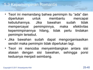 5.3 Kepemimpinan Romantis

 • Teori ini memandang bahwa pemimpin itu “ada” dan
   diperlukan     untuk      membantu         mencapai
   kebutuhannya.    Jika    bawahan     sudah      tidak
   mempercayai     pemimpinnya,      maka    efektivitas
   kepemimpinannya hilang, tidak perlu tindakan
   pemimpin tersebut.
 • Jika bawahan sudah dapat mengorganisasikan
   sendiri maka pemimpin tidak diperlukan lagi.
 • Teori ini mencoba menyeimbangkan antara sisi
   atasan dengan sisi bawahan, sehingga porsi
   keduanya menjadi seimbang.


Copyright © 2011 Arissetyanto-Hitri                 25-40
 