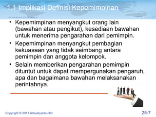 1.1 Implikasi Definisi Kepemimpinan

  • Kepemimpinan menyangkut orang lain
    (bawahan atau pengikut), kesediaan bawahan
    untuk menerima pengarahan dari pemimpin.
  • Kepemimpinan menyangkut pembagian
    kekuasaan yang tidak seimbang antara
    pemimpin dan anggota kelompok.
  • Selain memberikan pengarahan pemimpin
    dituntut untuk dapat mempergunakan pengaruh,
    apa dan bagaimana bawahan melaksanakan
    perintahnya.



Copyright © 2011 Arissetyanto-Hitri            25-7
 