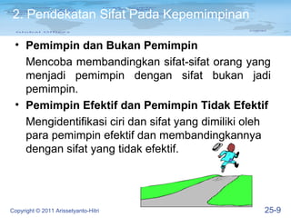 2. Pendekatan Sifat Pada Kepemimpinan

 • Pemimpin dan Bukan Pemimpin
   Mencoba membandingkan sifat-sifat orang yang
   menjadi pemimpin dengan sifat bukan jadi
   pemimpin.
 • Pemimpin Efektif dan Pemimpin Tidak Efektif
   Mengidentifikasi ciri dan sifat yang dimiliki oleh
   para pemimpin efektif dan membandingkannya
   dengan sifat yang tidak efektif.




Copyright © 2011 Arissetyanto-Hitri                25-9
 