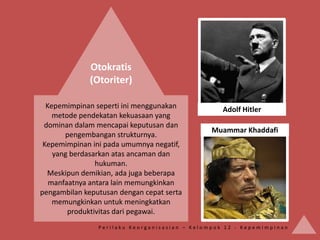 Otokratis
              (Otoriter)

  Kepemimpinan seperti ini menggunakan            Adolf Hitler
    metode pendekatan kekuasaan yang
 dominan dalam mencapai keputusan dan
                                               Muammar Khaddafi
       pengembangan strukturnya.
 Kepemimpinan ini pada umumnya negatif,
    yang berdasarkan atas ancaman dan
                hukuman.
  Meskipun demikian, ada juga beberapa
   manfaatnya antara lain memungkinkan
pengambilan keputusan dengan cepat serta
    memungkinkan untuk meningkatkan
        produktivitas dari pegawai.
                Perilaku Keorganisasian – Kelompok 12 - Kepemimpinan
 