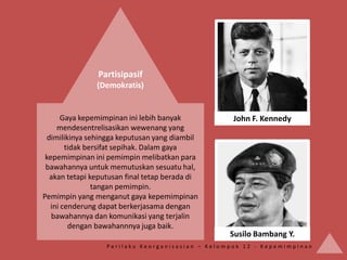 Partisipasif
               (Demokratis)


      Gaya kepemimpinan ini lebih banyak          John F. Kennedy
    mendesentrelisasikan wewenang yang
 dimilikinya sehingga keputusan yang diambil
       tidak bersifat sepihak. Dalam gaya
 kepemimpinan ini pemimpin melibatkan para
 bawahannya untuk memutuskan sesuatu hal,
  akan tetapi keputusan final tetap berada di
               tangan pemimpin.
Pemimpin yang menganut gaya kepemimpinan
  ini cenderung dapat berkerjasama dengan
   bawahannya dan komunikasi yang terjalin
        dengan bawahannnya juga baik.
                                                 Susilo Bambang Y.
                  Perilaku Keorganisasian – Kelompok 12 - Kepemimpinan
 