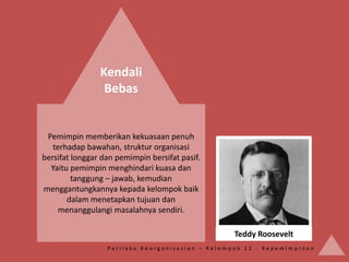 Kendali
                 Bebas


 Pemimpin memberikan kekuasaan penuh
   terhadap bawahan, struktur organisasi
bersifat longgar dan pemimpin bersifat pasif.
  Yaitu pemimpin menghindari kuasa dan
         tanggung – jawab, kemudian
menggantungkannya kepada kelompok baik
       dalam menetapkan tujuan dan
    menanggulangi masalahnya sendiri.

                                                  Teddy Roosevelt
                  Perilaku Keorganisasian – Kelompok 12 - Kepemimpinan
 