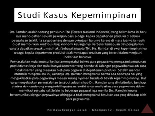 Studi Kasus Kepemimpinan
Drs. Ramdan adalah seorang pensiunan TNI (Tentara Nasional Indonesia) yang belum lama ini baru
      saja mendapatkan sebuah pekerjaan baru sebagai kepala departemen produksi di sebuah
  perusahaan tesktil. Ia sangat senang dengan pekerjaan barunya karena di masa tuanya ia masih
   dapat memberikan kontribusi bagi ekonomi keluarganya. Berbekal kemapuan dan pengalaman
yang ia dapatkan sewaktu masih aktif sebagai anggota TNI, Drs. Ramdan di awal kepemimpinannya
    sebagai kepala departemen produksi tidak mendapat kesulitan yang berarti dalam menjalani
                                          pekerjaan barunya.
 Permasalahan mulai muncul ketika ia mengetahui bahwa para pegawainya mengalami penurunan
produktivitas kerja dan mulai banyak komentar yang beredar di kalangan pegawai bahwa ada rasa
      tidak nyaman yang dirasakan oleh para pegawai di departemen produksi. Setelah mencari
    informasi mengenai hal ini, akhirnya Drs. Ramdan mengetahui bahwa ada beberapa hal yang
 mengakibatkan para pegawainya merasa kurang nyaman berada di bawah kepemimpinannya. Hal
 yang menyebabkan permasalahan tersebut adalah sikap Drs. Ramdan yang dinilai terlalu bersikap
  otoriter dan cenderung mengambil keputusan sendiri tanpa melibatkan para pegawainya dalam
         menyikapi sesuatu hal. Selain itu beberapa pegawai juga menilai Drs. Ramdan kurang
berkomunikasi dengan pegawainya sehingga ia tidak mengetahui kesulitan apa yang dihadapi oleh
                                           para pegawainya.


                          Perilaku Keorganisasian – Kelompok 12 - Kepemimpinan
 