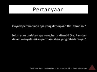 Pertanyaan

Gaya kepemimpinan apa yang diterapkan Drs. Ramdan ?

Solusi atau tindakan apa yang harus diambil Drs. Ramdan
dalam menyelesaikan permasalahan yang dihadapinya ?




             Perilaku Keorganisasian – Kelompok 12 - Kepemimpinan
 
