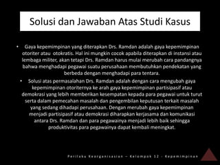 Solusi dan Jawaban Atas Studi Kasus

•      Gaya kepemimpinan yang diterapkan Drs. Ramdan adalah gaya kepemimpinan
     otoriter atau otokratis. Hal ini mungkin cocok apabila diterapkan di instansi atau
     lembaga militer, akan tetapi Drs. Ramdan harus mulai merubah cara pandangnya
     bahwa menghadapi pegawai suatu perusahaan membutuhkan pendekatan yang
                         berbeda dengan menghadapi para tentara.
    • Solusi atas permasalahan Drs. Ramdan adalah dengan cara mengubah gaya
          kepemimpinan otoriternya ke arah gaya kepemimpinan partisipasif atau
     demokrasi yang lebih memberikan kesempatan kepada para pegawai untuk turut
       serta dalam pemecahan masalah dan pengembilan keputusan terkait masalah
         yang sedang dihadapi perusahaan. Dengan merubah gaya kepemimpinan
         menjadi partisipasif atau demokrasi diharapkan kerjasama dan komunikasi
           antara Drs. Ramdan dan para pegawainya menjadi lebih baik sehingga
                 produktivitas para pegawainya dapat kembali meningkat.




                         Perilaku Keorganisasian – Kelompok 12 - Kepemimpinan
 
