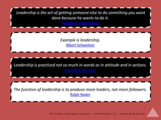 Leadership is the art of getting someone else to do something you want
                     done because he wants to do it.
                           Dwight D. Eisenhower



                          Example is leadership.
                             Albert Schweitzer




Leadership is practiced not so much in words as in attitude and in actions.
                             Harold S. Geneen



The function of leadership is to produce more leaders, not more followers.
                               Ralph Nader



                    Perilaku Keorganisasian – Kelompok 12 - Kepemimpinan
 