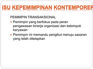 PEMIMPIN TRANSAKSIONAL 
 Pemimpin yang berfokus pada peran 
pengawasan kinerja organisasi dan kelompok 
karyawan 
 Pemimpin ini memandu pengikut menuju sasaran 
yang telah ditetapkan 
 