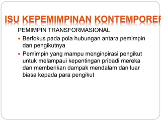 PEMIMPIN TRANSFORMASIONAL 
 Berfokus pada pola hubungan antara pemimpin 
dan pengikutnya 
 Pemimpin yang mampu menginpirasi pengikut 
untuk melampaui kepentingan pribadi mereka 
dan memberikan dampak mendalam dan luar 
biasa kepada para pengikut 
 
