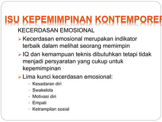 KECERDASAN EMOSIONAL 
 Kecerdasan emosional merupakan indikator 
terbaik dalam melihat seorang memimpin 
 IQ dan kemampuan teknis dibutuhkan tetapi tidak 
menjadi persyaratan yang cukup untuk 
kepemimpinan 
 Lima kunci kecerdasan emosional: 
 Kesadaran diri 
 Swakelola 
 Motivasi diri 
 Empati 
 Ketrampilan sosial 
