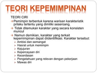 TEORI CIRI 
Pemimpin terbentuk karena warisan karakteristik 
prilaku tertentu yang dimiliki seseroang. 
 Tidak ditemukan karakter yang secara konsisten 
muncul 
 Namun demikian, karakter yang terkait 
kepemimpinan dapat diidentifikasi. Karakter tersebut: 
 Ambisi dan semangat 
 Hasrat untuk memimpin 
 Kejujuran 
 Kepercayaan diri 
 Kecerdasan 
 Pengetahuan yang relevan dengan pekerjaan 
 Mawas diri 
 