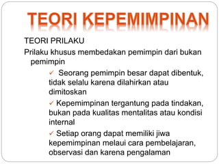 TEORI PRILAKU 
Prilaku khusus membedakan pemimpin dari bukan 
pemimpin 
 Seorang pemimpin besar dapat dibentuk, 
tidak selalu karena dilahirkan atau 
dimitoskan 
 Kepemimpinan tergantung pada tindakan, 
bukan pada kualitas mentalitas atau kondisi 
internal 
 Setiap orang dapat memiliki jiwa 
kepemimpinan melaui cara pembelajaran, 
observasi dan karena pengalaman 
 