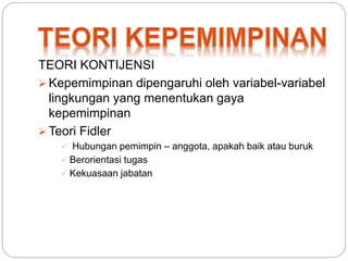 TEORI KONTIJENSI 
 Kepemimpinan dipengaruhi oleh variabel-variabel 
lingkungan yang menentukan gaya 
kepemimpinan 
 Teori Fidler 
 Hubungan pemimpin – anggota, apakah baik atau buruk 
 Berorientasi tugas 
 Kekuasaan jabatan 
 