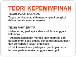 TEORI JALUR SASARAN 
Tugas pemimpin adalah mendampingi pengikut 
dalam meraih sasaran mereka 
TEORI PARTISIPATIF 
 Mendorong partisipasi dan kontribusi anggota 
kelompok 
 Anggota kelompok merasa lebih memiliki dan 
berkomitmen pada proses pengambilan keputusan 
dan pencapaian tujuan organisasi 
 Untuk memotivasi partisipasi, pemimpin harus 
terbuka pada masukan anggota kelompok 
 