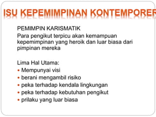 PEMIMPIN KARISMATIK 
Para pengikut terpicu akan kemampuan 
kepemimpinan yang heroik dan luar biasa dari 
pimpinan mereka 
Lima Hal Utama: 
 Mempunyai visi 
 berani mengambil risiko 
 peka terhadap kendala lingkungan 
 peka terhadap kebutuhan pengikut 
 prilaku yang luar biasa 
 