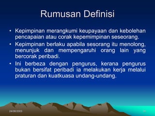24/06/2003 14
Rumusan Definisi
• Kepimpinan merangkumi keupayaan dan kebolehan
pencapaian atau corak kepemimpinan seseorang.
• Kepimpinan berlaku apabila sesorang itu menolong,
menunjuk dan mempengaruhi orang lain yang
bercorak peribadi.
• Ini berbeza dengan pengurus, kerana pengurus
bukan bersifat peribadi ia melakukan kerja melalui
praturan dan kuatkuasa undang-undang.
 