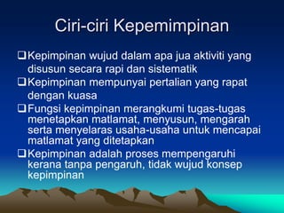 Ciri-ciri Kepemimpinan
Kepimpinan wujud dalam apa jua aktiviti yang
disusun secara rapi dan sistematik
Kepimpinan mempunyai pertalian yang rapat
dengan kuasa
Fungsi kepimpinan merangkumi tugas-tugas
menetapkan matlamat, menyusun, mengarah
serta menyelaras usaha-usaha untuk mencapai
matlamat yang ditetapkan
Kepimpinan adalah proses mempengaruhi
kerana tanpa pengaruh, tidak wujud konsep
kepimpinan
 