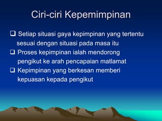 Ciri-ciri Kepemimpinan
 Setiap situasi gaya kepimpinan yang tertentu
sesuai dengan situasi pada masa itu
 Proses kepimpinan ialah mendorong
pengikut ke arah pencapaian matlamat
 Kepimpinan yang berkesan memberi
kepuasan kepada pengikut
 