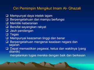 Ciri Pemimpin Mengikut Imam Al- Ghazali
 Mempunyai daya intelek tajam
 Berpengetahuan dan mampu berfungsi
 Memiliki keberanian
 Bersifat sayangkan rakyat
 Jauh pandangan
 Tegas
 Mempunyai keazaman tinggi dan benar
 Berpengetahuan mengenai keadaan negara dan
sejarah
 Dapat memastikan pegawai, ketua dan wakilnya (yang
dilantik)
menjalankan tugas mereka dengan baik dan berkesan
 