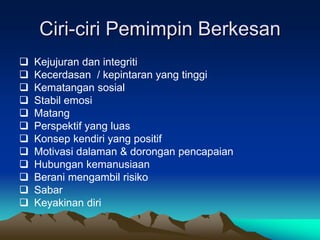 Ciri-ciri Pemimpin Berkesan
 Kejujuran dan integriti
 Kecerdasan / kepintaran yang tinggi
 Kematangan sosial
 Stabil emosi
 Matang
 Perspektif yang luas
 Konsep kendiri yang positif
 Motivasi dalaman & dorongan pencapaian
 Hubungan kemanusiaan
 Berani mengambil risiko
 Sabar
 Keyakinan diri
 