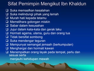 Sifat Pemimpin Mengikut Ibn Khaldun
 Suka memaafkan kesalahan
 Suka melindungi pihak yang lemah
 Murah hati kepada tetamu
 Memelihara golongan miskin
 Sabar dalam kesusahan
 Jujur dalam kata-kata dan gerak laku
 Hormati agama, ulama, guru dan orang tua
 Tidak bersifat sombong
 Suka mendengar teguran
 Mempunyai semangat jemaah (berkumpulan)
 Menghargai dan hormati kawan
 Menempatkan orang layak pada tempat, perlu dan
sesuai serta
menjauhi kehidupan mewah
 