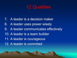 12 Qualities
7. A leader is a decision maker
8. A leader uses power wisely
9. A leader communicates effectively
10. A leader is a team builder
11. A leader is courageous
12. A leader is commited
 