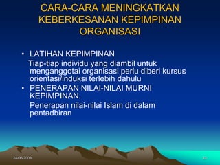 24/06/2003 33
CARA-CARA MENINGKATKAN
KEBERKESANAN KEPIMPINAN
ORGANISASI
• LATIHAN KEPIMPINAN
Tiap-tiap individu yang diambil untuk
menganggotai organisasi perlu diberi kursus
orientasi/induksi terlebih dahulu
• PENERAPAN NILAI-NILAI MURNI
KEPIMPINAN.
Penerapan nilai-nilai Islam di dalam
pentadbiran
 