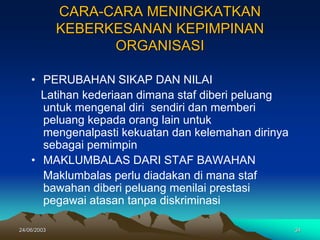 24/06/2003 34
CARA-CARA MENINGKATKAN
KEBERKESANAN KEPIMPINAN
ORGANISASI
• PERUBAHAN SIKAP DAN NILAI
Latihan kederiaan dimana staf diberi peluang
untuk mengenal diri sendiri dan memberi
peluang kepada orang lain untuk
mengenalpasti kekuatan dan kelemahan dirinya
sebagai pemimpin
• MAKLUMBALAS DARI STAF BAWAHAN
Maklumbalas perlu diadakan di mana staf
bawahan diberi peluang menilai prestasi
pegawai atasan tanpa diskriminasi
 