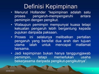 24/06/2003 4
Definisi Kepimpinan
• Menurut Hollander “kepimpinan adalah satu
proses pengaruh-mempengaruhi antara
pemimpin dengan pengikut.
• Walaupun pemimpin mempunyai kuasa tetapi
kekuatan pengaruh lebih bergantung kepada
pujukan daripada paksaan.
• Proses ini selalunya melibatkan pertalian
pengaruh yang bersifat dua arah dan tujuan
utama ialah untuk mencapai matlamat
bersama.
• Jadi kepimpinan bukan hanya tanggungjawab
pemimpin, tetapi memerlukan usaha
bekerjasama daripada pengikut-pengikutnya”.
 