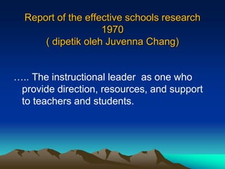Report of the effective schools research
1970
( dipetik oleh Juvenna Chang)
….. The instructional leader as one who
provide direction, resources, and support
to teachers and students.
 