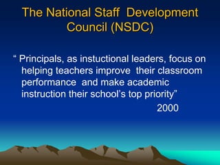 The National Staff Development
Council (NSDC)
“ Principals, as instuctional leaders, focus on
helping teachers improve their classroom
performance and make academic
instruction their school‟s top priority”
2000
 