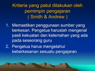 Kriteria yang patut dilakukan oleh
pemimpin pengajaran
( Smith & Andrew )
1. Memastikan penggunaan sumber yang
berkesan. Pengetua haruslah mengenal
pasti kekuatan dan kelemahan yang ada
pada seseorang guru
2. Pengetua harus mengetahui
keberkesanan sesuatu pengajaran
 