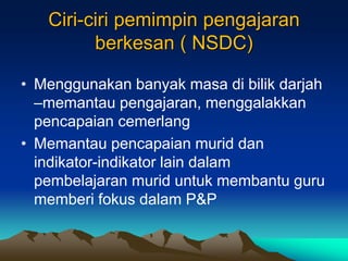 Ciri-ciri pemimpin pengajaran
berkesan ( NSDC)
• Menggunakan banyak masa di bilik darjah
–memantau pengajaran, menggalakkan
pencapaian cemerlang
• Memantau pencapaian murid dan
indikator-indikator lain dalam
pembelajaran murid untuk membantu guru
memberi fokus dalam P&P
 