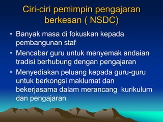 Ciri-ciri pemimpin pengajaran
berkesan ( NSDC)
• Banyak masa di fokuskan kepada
pembangunan staf
• Mencabar guru untuk menyemak andaian
tradisi berhubung dengan pengajaran
• Menyediakan peluang kepada guru-guru
untuk berkongsi maklumat dan
bekerjasama dalam merancang kurikulum
dan pengajaran
 